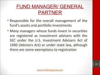 FUND MANAGER/ GENERAL
PARTNER
• Responsible for the overall management of the
fund’s assets and portfolio investments
• Many managers whose funds invest in securities
are registered as investment advisers with the
SEC under the U.S. Investment Advisers Act of
1940 (Advisers Act) or under state law, although
there are some exemptions to registration
33
 