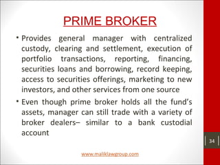 PRIME BROKER
• Provides general manager with centralized
custody, clearing and settlement, execution of
portfolio transactions, reporting, financing,
securities loans and borrowing, record keeping,
access to securities offerings, marketing to new
investors, and other services from one source
• Even though prime broker holds all the fund’s
assets, manager can still trade with a variety of
broker dealers– similar to a bank custodial
account
34
 