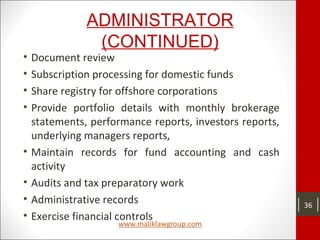 ADMINISTRATOR
(CONTINUED)
• Document review
• Subscription processing for domestic funds
• Share registry for offshore corporations
• Provide portfolio details with monthly brokerage
statements, performance reports, investors reports,
underlying managers reports,
• Maintain records for fund accounting and cash
activity
• Audits and tax preparatory work
• Administrative records
• Exercise financial controls
36
 