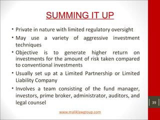 SUMMING IT UP
• Private in nature with limited regulatory oversight
• May use a variety of aggressive investment
techniques
• Objective is to generate higher return on
investments for the amount of risk taken compared
to conventional investments
• Usually set up at a Limited Partnership or Limited
Liability Company
• Involves a team consisting of the fund manager,
investors, prime broker, administrator, auditors, and
legal counsel 39
 