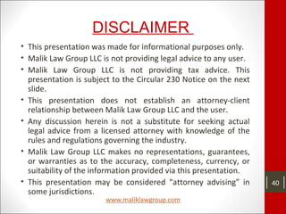 DISCLAIMER
• This presentation was made for informational purposes only.
• Malik Law Group LLC is not providing legal advice to any user.
• Malik Law Group LLC is not providing tax advice. This
presentation is subject to the Circular 230 Notice on the next
slide.
• This presentation does not establish an attorney-client
relationship between Malik Law Group LLC and the user.
• Any discussion herein is not a substitute for seeking actual
legal advice from a licensed attorney with knowledge of the
rules and regulations governing the industry.
• Malik Law Group LLC makes no representations, guarantees,
or warranties as to the accuracy, completeness, currency, or
suitability of the information provided via this presentation.
• This presentation may be considered “attorney advising” in
some jurisdictions.
40
 