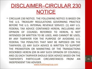 DISCLAIMER–CIRCULAR 230
NOTICE
• CIRCULAR 230 NOTICE. THE FOLLOWING NOTICE IS BASED ON
THE U.S. TREASURY REGULATIONS GOVERNING PRACTICE
BEFORE THE U.S. INTERNAL REVENUE SERVICE: (1) ANY U.S.
FEDERAL TAX ADVICE CONTAINED HEREIN, INCLUDING ANY
OPINION OF COUNSEL REFERRED TO HEREIN, IS NOT
INTENDED OR WRITTEN TO BE USED, AND CANNOT BE USED,
BY ANY TAXPAYER FOR THE PURPOSE OF AVOIDING U.S.
FEDERAL TAX PENALTIES THAT MAY BE IMPOSED ON THE
TAXPAYER; (2) ANY SUCH ADVICE IS WRITTEN TO SUPPORT
THE PROMOTION OR MARKETING OF THE TRANSACTIONS
DESCRIBED HEREIN (OR IN ANY SUCH OPINION OF COUNSEL);
AND (3) EACH TAXPAYER SHOULD SEEK ADVICE BASED ON THE
TAXPAYER’S PARTICULAR CIRCUMSTANCES FROM AN
INDEPENDENT TAX ADVISER.
41
 