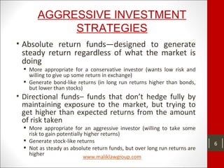 AGGRESSIVE INVESTMENT
STRATEGIES
• Absolute return funds—designed to generate
steady return regardless of what the market is
doing
 More appropriate for a conservative investor (wants low risk and
willing to give up some return in exchange)
 Generate bond-like returns (in long run returns higher than bonds,
but lower than stocks)
• Directional funds– funds that don’t hedge fully by
maintaining exposure to the market, but trying to
get higher than expected returns from the amount
of risk taken
 More appropriate for an aggressive investor (willing to take some
risk to gain potentially higher returns)
 Generate stock-like returns
 Not as steady as absolute return funds, but over long run returns are
higher
6
 