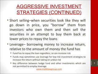 AGGRESSIVE INVESTMENT
STRATEGIES (CONTINUED)
• Short selling–when securities look like they will
go down in price, you “borrow” them from
investors who own them and then sell the
securities in an attempt to buy them back at
lower prices to repay the loans
• Leverage– borrowing money to increase return,
relative to the amount of money the fund has
 Fund has to repay the loan regardless, so can increase risk
 Funds may sometimes use leverage for low-risk investment strategies to
increase the return without taking on undue risk
 Key difference between hedge fund and other investments which are
not permitted to employ leverage
7
 