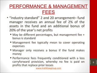 PERFORMANCE & MANAGEMENT
FEES
• “Industry standard” 2 and 20 arrangement– fund
manager receives an annual fee of 2% of the
assets in the fund and an additional bonus of
20% of the year’s net profits
 May be different percentages, but management fee +
bonus is standard
 Management fee typically mean to cover operating
expenses
 Manager only receives a bonus if the fund makes
money
 Performance fees frequently conditioned with a loss
carryforward provision, whereby no fee is paid on
profits that replace prior losses
9
 