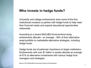 Who invests in hedge funds? 
University and college endowments were some of the first institutional investors to partner with hedge funds to help meet their financial needs and expand educational opportunities nationwide. 
According to a recent NACUBO-Commonfund study, endowments allocate - on average - 36% of their alternative asset portfolio to marketable alternative strategies, including hedge funds. 
Hedge funds are of particular importance to larger institutions. Endowments with over $1 billion in assets allocate an average of 61% to alternative investments with various hedge fund managers and strategies. 
13 
Source: 2012 NACUBO-Commonfund Study of Endowments  