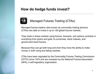 How do hedge funds invest? 
Quantitative Funds 
An investment fund that trades positions based on computer models built to identify investment opportunities. 
These models can utilize an unlimited number of variables, which are programmed into complex, frequently-updated algorithms. 
Quantitative funds models are used as a means of executing a number of other hedge fund strategies. 
26  