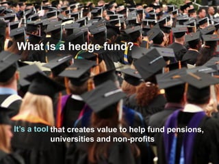 What is a hedge fund? 
It’s a tool 
that creates value to help fund pensions, universities and non-profits  