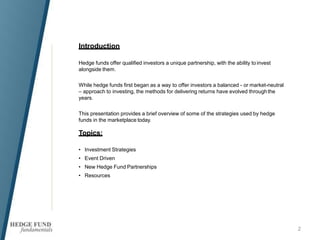 Introduction
2
Hedge funds offer qualified investors a unique partnership, with the ability to invest
alongside them.
While hedge funds first began as a way to offer investors a balanced - or market-neutral
– approach to investing, the methods for delivering returns have evolved throughthe
years.
This presentation provides a brief overview of some of the strategies used by hedge
funds in the marketplace today.
Topics:
• Investment Strategies
• Event Driven
• New Hedge Fund Partnerships
• Resources
 