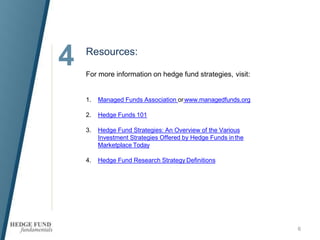 4
6
Resources:
For more information on hedge fund strategies, visit:
1. Managed Funds Association orwww.managedfunds.org
2. Hedge Funds 101
3. Hedge Fund Strategies: An Overview of the Various
Investment Strategies Offered by Hedge Funds inthe
Marketplace Today
4. Hedge Fund Research Strategy Definitions
 