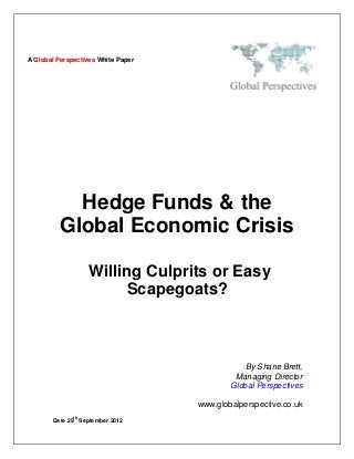 A Global Perspectives White Paper




            Hedge Funds & the
          Global Economic Crisis

                   Willing Culprits or Easy
                        Scapegoats?



                                                By Shane Brett,
                                             Managing Director
                                            Global Perspectives

                                    www.globalperspective.co.uk
              th
       Date 29 September 2012
 