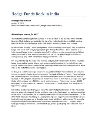Hedge Funds Rock in India
By Stephen Bornstein
January 6, 2015
http://aroundwallstreet.com/2015/01/hedge-funds-rock-in-india/
A blessing or a curse for VCs?
Thanks to the economic optimism ushered in by the election of pro-business Prime Minister
Narendra Modi, India turned out to be the star of the hedge fund industry in 2014, boasting
both the world’s best-performing hedge fund and its winningest hedge fund strategy.
Mumbai-based Alchemy Capital Management, a $53 million long-short equity fund, topped the
hedge fund charts with an eye-popping 63% gain through November. It was also one of 65
India-focused hedge funds -- managing a total of $3 billion in assets – generating a world-best
average return of 38.95%. For the same 11-month period, the global hedge fund industry
average was up only 4.37% while the S&P 500 gained almost 12%.
Not only did India top the hedge fund rankings last year, but it also became a mecca for global
hedge funds seeking outsize returns from venture capital investments (so-called ‘cross-over
funds’). India is considered one of the few emerging markets with real growth prospects, while
most of the rest of the world is slowing down.
To date, U.S. and Chinese hedge funds have focused their Indian VC investments on consumer
internet companies, hoping to cultivate another Facebook, Alibaba or Twitter. There is already
one success story in an e-commerce company called Flipkart whose business mirrors Amazon’s.
Founded in 2007, Flipkart attracted a $10 million investment in 2010 from U.S. hedge fund Tiger
Global which last year led a $1 billion round for the company. Flipkart now has over 15,000
employees, $1 billion in annual sales and a valuation of $11 billion, higher than many of India’s
top business groups.
For venture capitalists with an eye on India, the recent hedge fund interest in India has turned
out to be a two-edged sword. On the one hand, new hedge fund money is a welcome addition
to the Indian capital markets for VCs looking to exit their existing portfolio investments. On the
other hand, however, VCs hoping to source promising early-stage investments in India are now
finding themselves edged out of deals by hedge funds with bigger wallets (since VCs generally
limit their individual investments to no more than a tenth of their funds). Last year, hedge
funds poured $525 million into 18 Indian start-ups, almost quadrupling India’s total VC haul in
2013.
 