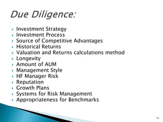  Investment Strategy
 Investment Process
 Source of Competitive Advantages
 Historical Returns
 Valuation and Returns calculations method
 Longevity
 Amount of AUM
 Management Style
 HF Manager Risk
 Reputation
 Growth Plans
 Systems for Risk Management
 Appropriateness for Benchmarks
15
 