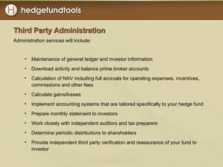 Third Party Administration Administration services will include: Maintenance of general ledger and investor information Download activity and balance prime broker accounts Calculation of NAV including full accruals for operating expenses, incentives, commissions and other fees Calculate gains/losses Implement accounting systems that are tailored specifically to your hedge fund Prepare monthly statement to investors Work closely with independent auditors and tax preparers Determine periodic distributions to shareholders Provide independent third party verification and reassurance of your fund to investor 