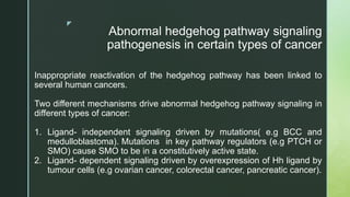 z
Abnormal hedgehog pathway signaling
pathogenesis in certain types of cancer
Inappropriate reactivation of the hedgehog pathway has been linked to
several human cancers.
Two different mechanisms drive abnormal hedgehog pathway signaling in
different types of cancer:
1. Ligand- independent signaling driven by mutations( e.g BCC and
medulloblastoma). Mutations in key pathway regulators (e.g PTCH or
SMO) cause SMO to be in a constitutively active state.
2. Ligand- dependent signaling driven by overexpression of Hh ligand by
tumour cells (e.g ovarian cancer, colorectal cancer, pancreatic cancer).
 