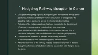 z
Hedgehog Pathway disruption in Cancer
• Disruption of hedgehog signaling during embryonic development, through either
deleterious mutations of SHH or PTCH or consumption of teratogens by the
gestating mother, can lead to severe developmental abnormalities.
• Activation of the hedgehog pathway has been implicated in the development
of cancers in various organs, including brain, lung, mammary
gland, prostate and skin. Basal cell carcinoma, the most common form of
cancerous malignancy, has the closest association with hedgehog signaling.
• Loss-of-function mutations in Patched and activating mutations
in Smoothened have been identified in patients with this disease.
• Abnormal activation of the pathway probably leads to development of disease
through transformation of adult stem cells into cancer stem cells that give rise to
the tumor.
 