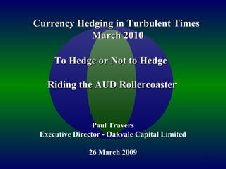 1
To Hedge or Not to HedgeTo Hedge or Not to Hedge
Riding the AUD RollercoasterRiding the AUD Rollercoaster
Paul Travers
Executive Director - Oakvale Capital Limited
26 March 2009
Currency Hedging in Turbulent TimesCurrency Hedging in Turbulent Times
March 2010March 2010
 