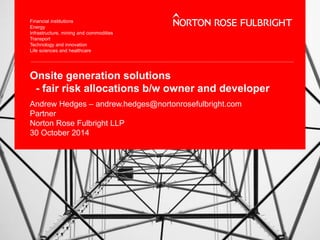 Onsite generation solutions 
- fair risk allocations b/w owner and developer 
Andrew Hedges – andrew.hedges@nortonrosefulbright.com 
Partner 
Norton Rose Fulbright LLP 
30 October 2014 
 