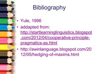 Bibliography
• Yule, 1996
• addapted from:
http://startlearninglinguistics.blogspot
.com/2012/04/cooperative-principlepragmatics-as.html
• http://awinlanguage.blogspot.com/20
12/05/hedging-of-maxims.html

 