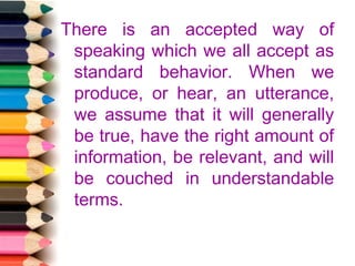 There is an accepted way of
speaking which we all accept as
standard behavior. When we
produce, or hear, an utterance,
we assume that it will generally
be true, have the right amount of
information, be relevant, and will
be couched in understandable
terms.

 