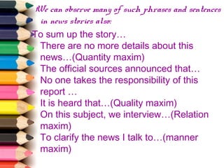 We can observe many of such phrases and sentences
in news stories also:
To sum up the story…
There are no more details about this
news…(Quantity maxim)
The official sources announced that…
No one takes the responsibility of this
report …
It is heard that…(Quality maxim)
On this subject, we interview…(Relation
maxim)
To clarify the news I talk to…(manner
maxim)

 