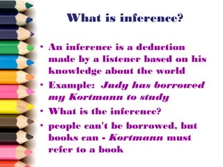What is inference?
• An inference is a deduction
made by a listener based on his
knowledge about the world
• Example: Judy has borrowed
my Kortmann to study
• What is the inference?
• people can't be borrowed, but
books can - Kortmann must
refer to a book

 