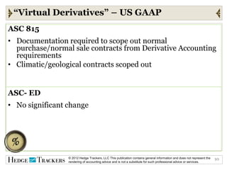 “Virtual Derivatives” – US GAAP
ASC 815
• Documentation required to scope out normal
  purchase/normal sale contracts from Derivative Accounting
  requirements
• Climatic/geological contracts scoped out


ASC- ED
• No significant change




                 © 2012 Hedge Trackers, LLC This publication contains general information and does not represent the   10
                 rendering of accounting advice and is not a substitute for such professional advice or services.
 