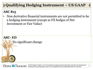 Qualifying Hedging Instrument – US GAAP
ASC 815
• Non derivative financial instruments are not permitted to be
  a hedging instrument (except as FX hedges of Net
  Investment or Fair Value)



ASC- ED
     No significant change




                 © 2012 Hedge Trackers, LLC This publication contains general information and does not represent the   12
                 rendering of accounting advice and is not a substitute for such professional advice or services.
 