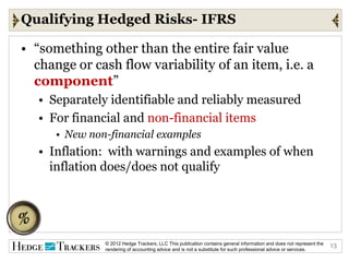 Qualifying Hedged Risks- IFRS

• “something other than the entire fair value
  change or cash flow variability of an item, i.e. a
  component”
   • Separately identifiable and reliably measured
   • For financial and non-financial items
      • New non-financial examples
   • Inflation: with warnings and examples of when
     inflation does/does not qualify




               © 2012 Hedge Trackers, LLC This publication contains general information and does not represent the   13
               rendering of accounting advice and is not a substitute for such professional advice or services.
 