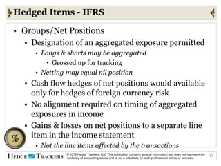 Hedged Items - IFRS

• Groups/Net Positions
  • Designation of an aggregated exposure permitted
     • Longs & shorts may be aggregated
        • Grossed up for tracking
     • Netting may equal nil position
  • Cash flow hedges of net positions would available
    only for hedges of foreign currency risk
  • No alignment required on timing of aggregated
    exposures in income
  • Gains & losses on net positions to a separate line
    item in the income statement
     • Not the line items affected by the transactions
               © 2012 Hedge Trackers, LLC This publication contains general information and does not represent the   17
               rendering of accounting advice and is not a substitute for such professional advice or services.
 