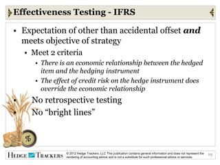 Effectiveness Testing - IFRS

• Expectation of other than accidental offset and
  meets objective of strategy
    • Meet 2 criteria
       • There is an economic relationship between the hedged
         item and the hedging instrument
       • The effect of credit risk on the hedge instrument does
         override the economic relationship
•     No retrospective testing
•     No “bright lines”



                 © 2012 Hedge Trackers, LLC This publication contains general information and does not represent the   19
                 rendering of accounting advice and is not a substitute for such professional advice or services.
 
