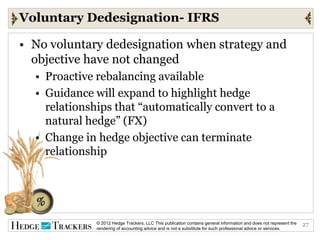 Voluntary Dedesignation- IFRS

• No voluntary dedesignation when strategy and
  objective have not changed
  • Proactive rebalancing available
  • Guidance will expand to highlight hedge
    relationships that “automatically convert to a
    natural hedge” (FX)
  • Change in hedge objective can terminate
    relationship




              © 2012 Hedge Trackers, LLC This publication contains general information and does not represent the   27
              rendering of accounting advice and is not a substitute for such professional advice or services.
 