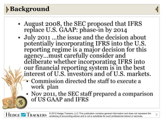 Background

  • August 2008, the SEC proposed that IFRS
    replace U.S. GAAP: phase-in by 2014
  • July 2011 …the issue and the decision about
    potentially incorporating IFRS into the U.S.
    reporting regime is a major decision for this
    agency…must carefully consider and
    deliberate whether incorporating IFRS into
    our financial reporting system is in the best
    interest of U.S. investors and of U.S. markets.
     • Commission directed the staff to execute a
       work plan
     • Nov 2011, the SEC staff prepared a comparison
       of US GAAP and IFRS

             © 2012 Hedge Trackers, LLC This publication contains general information and does not represent the   3
             rendering of accounting advice and is not a substitute for such professional advice or services.
 