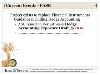 Current Events - FASB

 Project exists to replace Financial Instruments
   Guidance including Hedge Accounting
    • ASU Issued on Derivatives & Hedge
      Accounting Exposure Draft, 5/2010
    • ……………………………………………….




            © 2012 Hedge Trackers, LLC This publication contains general information and does not represent the   5
            rendering of accounting advice and is not a substitute for such professional advice or services.
 
