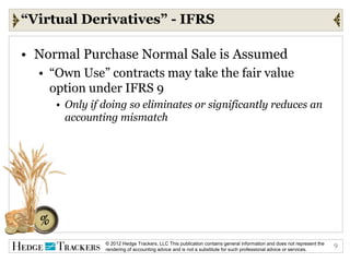 “Virtual Derivatives” - IFRS

• Normal Purchase Normal Sale is Assumed
  • “Own Use” contracts may take the fair value
    option under IFRS 9
     • Only if doing so eliminates or significantly reduces an
       accounting mismatch




               © 2012 Hedge Trackers, LLC This publication contains general information and does not represent the   9
               rendering of accounting advice and is not a substitute for such professional advice or services.
 