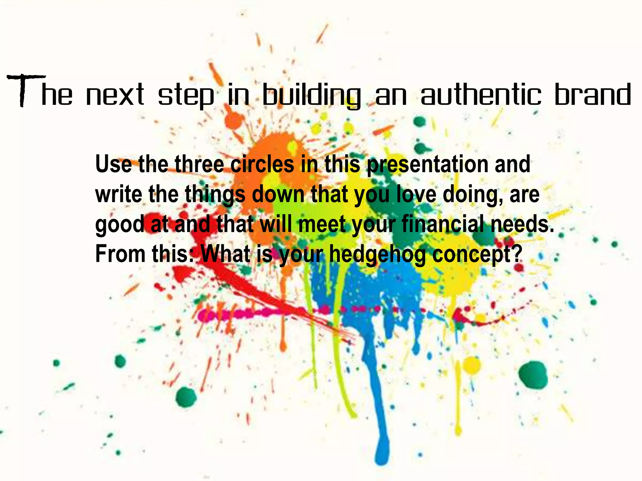 The next step in building an authentic brand
      Use the three circles in this presentation and
      write the things down that you love doing, are
      good at and that will meet your financial needs.
      From this: What is your hedgehog concept?
 