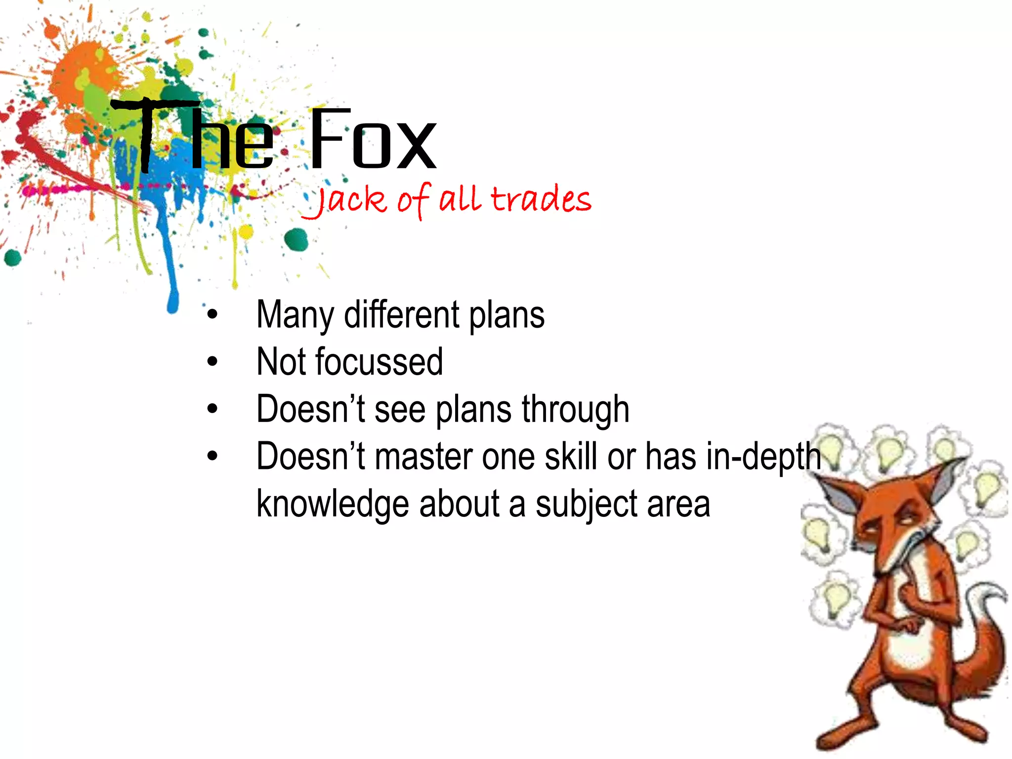 The Fox   Jack of all trades

  •   Many different plans
  •   Not focussed
  •   Doesn’t see plans through
  •   Doesn’t master one skill or has in-depth
      knowledge about a subject area
 