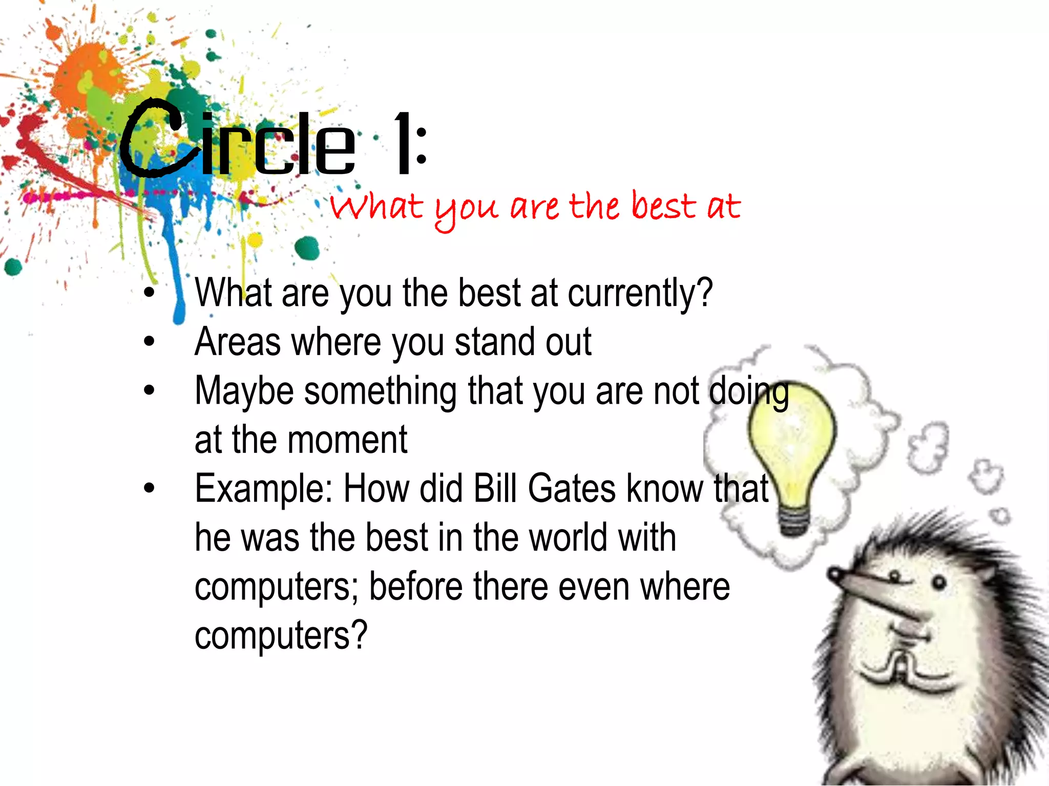 Circle 1:  What you are the best at

• What are you the best at currently?
• Areas where you stand out
• Maybe something that you are not doing
  at the moment
• Example: How did Bill Gates know that
  he was the best in the world with
  computers; before there even where
  computers?
 