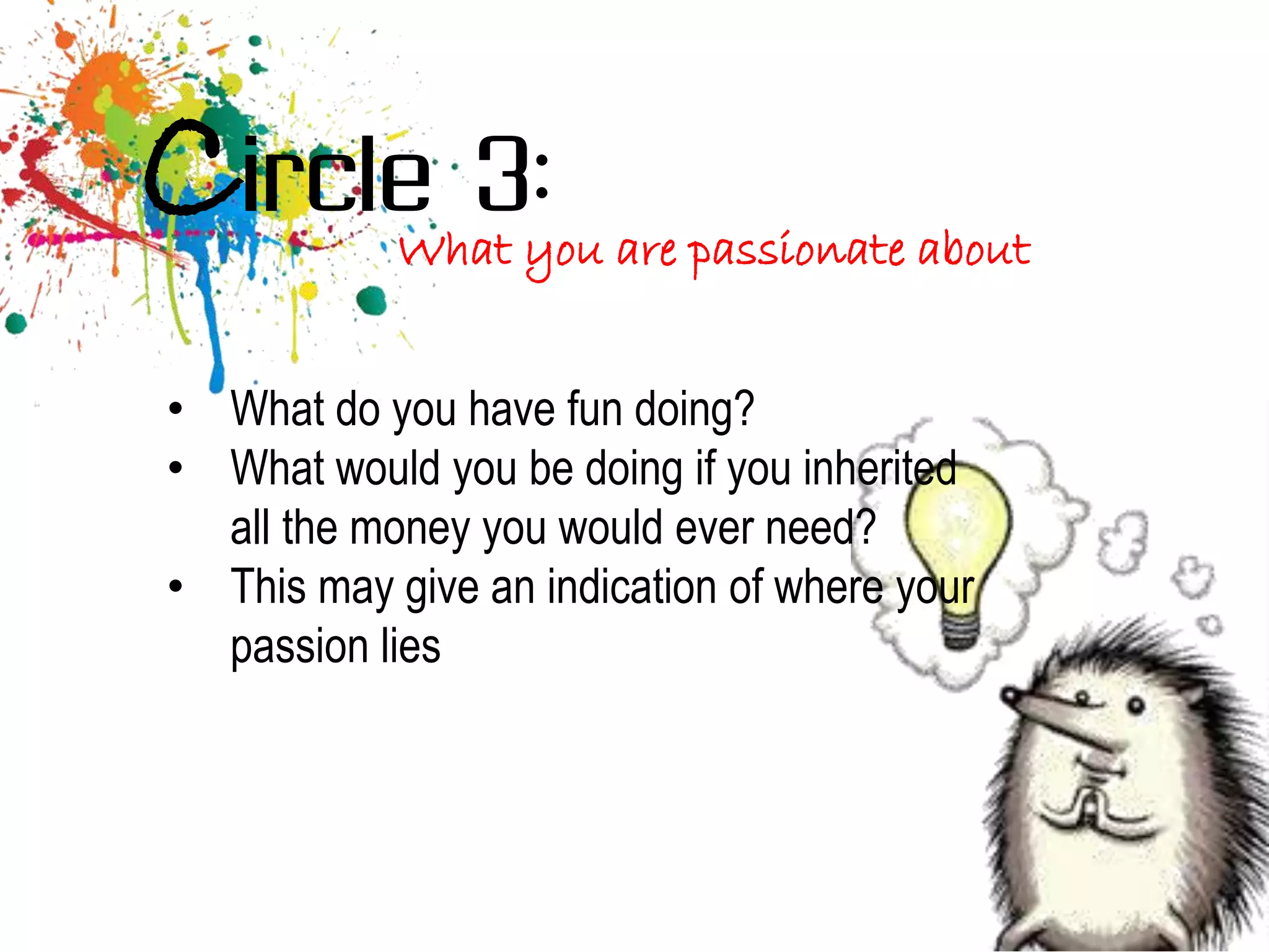 Circle 3:   What you are passionate about


• What do you have fun doing?
• What would you be doing if you inherited
  all the money you would ever need?
• This may give an indication of where your
  passion lies
 