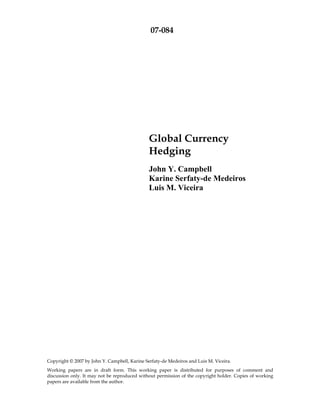 07-084




                                               Global Currency
                                               Hedging
                                               John Y. Campbell
                                               Karine Serfaty-de Medeiros
                                               Luis M. Viceira




Copyright © 2007 by John Y. Campbell, Karine Serfaty-de Medeiros and Luis M. Viceira.
Working papers are in draft form. This working paper is distributed for purposes of comment and
discussion only. It may not be reproduced without permission of the copyright holder. Copies of working
papers are available from the author.
 