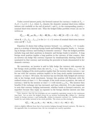 Under covered interest parity, the forward contract for currency c trades at Fc,t =
Sc,t (1 + I1,t )/(1 + Ic,t ), where I1,t denotes the domestic nominal short-term riskless
interest rate available at the end of period t, and Ic,t is the corresponding country c
nominal short-term interest rate. Thus the hedged dollar portfolio return (2) can be
written as
                                                               £                   ¤
        Rh           0                       0               0      d
         p,t+1 = Rt+1 ω t (St+1 ÷ St ) − Θt (St+1 ÷ St ) + Θt (1 + It ) ÷ (1 + It ) , (4)

where It = (I1,t , I2,t ..., In+1,t ) is the (n + 1 × 1) vector of nominal short-term interest
rates and Id = I1,t 1.
           t

    Equation (4) shows that selling currency forward–i.e., setting θc,t > 0–is analo-
gous to a strategy of shorting foreign bonds and holding domestic bonds, i.e. borrow-
ing in foreign currency and lending in domestic currency.5 That the hedged portfolio
includes long and short positions in domestic and foreign bonds is intuitive. A long
foreign stock position implies a long position in the currency of that country; thus
an investor can hedge this currency exposure by simultaneously shorting bonds de-
nominated in that currency and investing the proceeds in bonds denominated in her
domestic currency.

    By convention, an investor is said to fully hedge the currency risk exposure in
her foreign stock portfolio when she sets θc,t = ω c,t . Note that when ω c,t > 0, full
currency hedging of the stock position implies that the investor shorts currency c one
for one with the currency position implicit in her long stock market investment in
country c at time t. Of course, the investor has not literally fully hedged all currency
risk in her foreign stock investment, because this position will ﬂuctuate with the
realized return at time t + 1. For example, if the stock return is positive, the units of
currency c held by the investor at time t + 1 will exceed ω c,t /Sc,t . The investor then
beneﬁts if the exchange rate has increased, and loses otherwise. It is also important
to note that currency hedging instruments, whether bonds or forward contracts, are
imperfect because they imply an exposure to the foreign risk-free interest rate that
   5
    Note, however, that the two strategies are not completely equivalent except in the continuous
time limit. Let us write the hedged return for an investor borrowing Θc,t dollars (i.e. shorting
bonds) in foreign currency c and lending Θc,t dollars in domestic currency (i.e. holding domestic
bonds) for each dollar invested in her stock portfolio. The return on this strategy is
                                                                             ¡       ¢
               Rp,t+1 = R0 ωt (St+1 ÷ St ) − Θ0 (St+1 ÷ St ) (1 + It ) + Θ0 1 + Id ,
                 BL
                           t+1                   t                         t       t

which is slightly diﬀerent from that of an investor hedging through forward contracts. We show in
the appendix that, in continuous time, the two strategies are exactly equivalent.

                                               7
 