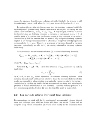 cannot be separated from the pure exchange rate risk. Similarly, the investor is said
to under-hedge currency risk when θc,t < ω c,t , and to over-hedge when θc,t > ω c,t .

    To capture the fact that the investor can alter the currency exposure implicit in
her foreign stock position using forward contracts or lending and borrowing, we now
deﬁne a new variable ψ c,t as ψ c,t ≡ ω c,t − θ c,t . A fully hedged portfolio, in which
the investor does not hold any exposure to currency c, corresponds to ψ c,t = 0. A
positive value of ψ c,t means that the investor wants to hold exposure to currency c,
or equivalently that the investor does not want to fully hedge the currency exposure
implicit in her stock position in country c. Of course, a completely unhedged portfolio
corresponds to ψ c,t = ω c,t . Thus ψ c,t is a measure of currency demand or currency
exposure. Accordingly we refer to ψ c,t as currency demand or currency exposure
indistinctly.

    For convenience, we now rewrite equation (4) in terms of currency demands:
                                               £                                    ¤
      Rp,t+1 = R0t+1 ω t (St+1 ÷ St ) − 10 ω t (St+1 ÷ St ) − (1 + Id ) ÷ (1 + It )
        h
                                                                    t
                      £                                    ¤
                 +Ψ0t (St+1 ÷ St ) − (1 + Id ) ÷ (1 + It ) ,
                                              t
          ¡                            ¢0
where Ψt = ψ 1,t , ψ 2,t , ..., ψ n+1,t .

   Note that Ψt = ω t 1 − Θt . Given the deﬁnition of ψ c,t , equations (1) and (3)
imply that
                                         P
                                         n+1
                               ψ 1,t = −     ψ c,t .                            (5)
                                                c=2

or Ψ0t 1 = 0, so that ψ 1,t indeed represents the domestic currency exposure. That
currency demands must add to zero is intuitive. Since the investor is fully invested in
stocks, she can achieve a long position in a particular currency c only by borrowing–
or equivalently, by shorting bonds–in her own domestic currency, and investing the
proceeds in bonds denominated in that currency. Thus the currency portfolio is a
zero investment portfolio. Section 2.2 next develops this point in more detail.


2.2     Log portfolio returns over short time intervals

For convenience, we work with log (or continuously compounded) returns, interest
rates, and exchange rates, which we denote with lower case letters. To this end, we
compute a log version of equation (4) which holds exactly in the continuous time

                                            8
 