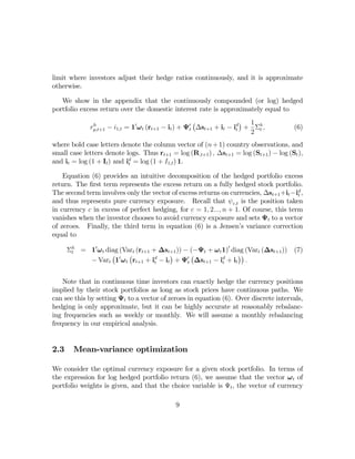 limit where investors adjust their hedge ratios continuously, and it is approximate
otherwise.

   We show in the appendix that the continuously compounded (or log) hedged
portfolio excess return over the domestic interest rate is approximately equal to
                                                       ¡                ¢ 1
              rp,t+1 − i1,t = 10 ω t (rt+1 − it ) + Ψ0t ∆st+1 + it − id + Σh ,
               h
                                                                      t                (6)
                                                                          2 t
where bold case letters denote the column vector of (n + 1) country observations, and
small case letters denote logs. Thus rt+1 = log (R,t+1 ) , ∆st+1 = log (St+1 ) − log (St ),
and it = log (1 + It ) and id = log (1 + I1,t ) 1.
                            t

    Equation (6) provides an intuitive decomposition of the hedged portfolio excess
return. The ﬁrst term represents the excess return on a fully hedged stock portfolio.
The second term involves only the vector of excess returns on currencies, ∆st+1 +it −id ,
                                                                                       t
and thus represents pure currency exposure. Recall that ψ c,t is the position taken
in currency c in excess of perfect hedging, for c = 1, 2..., n + 1. Of course, this term
vanishes when the investor chooses to avoid currency exposure and sets Ψt to a vector
of zeroes. Finally, the third term in equation (6) is a Jensen’s variance correction
equal to

      Σh = 10 ω t diag (Vart (rt+1 + ∆st+1 )) − (−Ψt + ω t 1)0 diag (Vart (∆st+1 ))
       t                                                                               (7)
                    ¡     ¡             ¢       ¡                ¢¢
           − Vart 10 ω t rt+1 + id − it + Ψ0t ∆st+1 − id + it .
                                    t                      t



    Note that in continuous time investors can exactly hedge the currency positions
implied by their stock portfolios as long as stock prices have continuous paths. We
can see this by setting Ψt to a vector of zeroes in equation (6). Over discrete intervals,
hedging is only approximate, but it can be highly accurate at reasonably rebalanc-
ing frequencies such as weekly or monthly. We will assume a monthly rebalancing
frequency in our empirical analysis.


2.3     Mean-variance optimization

We consider the optimal currency exposure for a given stock portfolio. In terms of
the expression for log hedged portfolio return (6), we assume that the vector ω t of
portfolio weights is given, and that the choice variable is Ψt , the vector of currency

                                             9
 
