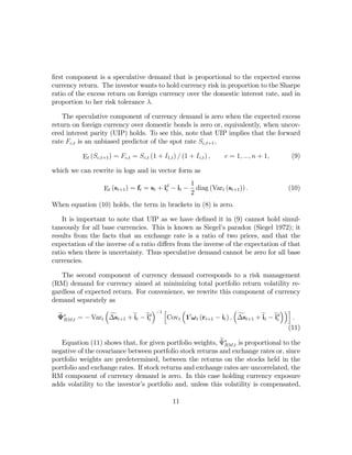 ﬁrst component is a speculative demand that is proportional to the expected excess
currency return. The investor wants to hold currency risk in proportion to the Sharpe
ratio of the excess return on foreign currency over the domestic interest rate, and in
proportion to her risk tolerance λ.

   The speculative component of currency demand is zero when the expected excess
return on foreign currency over domestic bonds is zero or, equivalently, when uncov-
ered interest parity (UIP) holds. To see this, note that UIP implies that the forward
rate Fc,t is an unbiased predictor of the spot rate Sc,t+1 ,

           Et (Sc,t+1 ) = Fc,t = Sc,t (1 + I1,t ) / (1 + Ic,t ) ,    c = 1, ..., n + 1,    (9)

which we can rewrite in logs and in vector form as

                                           d            1
                   Et (st+1 ) = ft = st + it − it −       diag (Vart (st+1 )) .           (10)
                                                        2
When equation (10) holds, the term in brackets in (8) is zero.

    It is important to note that UIP as we have deﬁned it in (9) cannot hold simul-
taneously for all base currencies. This is known as Siegel’s paradox (Siegel 1972); it
results from the facts that an exchange rate is a ratio of two prices, and that the
expectation of the inverse of a ratio diﬀers from the inverse of the expectation of that
ratio when there is uncertainty. Thus speculative demand cannot be zero for all base
currencies.

   The second component of currency demand corresponds to a risk management
(RM) demand for currency aimed at minimizing total portfolio return volatility re-
gardless of expected return. For convenience, we rewrite this component of currency
demand separately as
                  ³                ´−1 h    ³                     ³                ´´i
  e
  Ψ∗RM,t = − Vart ∆st+1 + et − ed
                    f       i   it      Covt 10 ω t (rt+1 − it ) , ∆st+1 + et − ed
                                                                    f      i    it     .
                                                                                     (11)
                                                           e RM,t is proportional to the
   Equation (11) shows that, for given portfolio weights, Ψ∗
negative of the covariance between portfolio stock returns and exchange rates or, since
portfolio weights are predetermined, between the returns on the stocks held in the
portfolio and exchange rates. If stock returns and exchange rates are uncorrelated, the
RM component of currency demand is zero. In this case holding currency exposure
adds volatility to the investor’s portfolio and, unless this volatility is compensated,

                                                 11
 