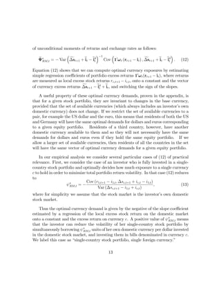 of unconditional moments of returns and exchange rates as follows:
                  ³                 ´−1    ³                                     ´
    e∗
   ΨRM,t = − Var ∆s f t+1 + et − ed
                            i    it          0                   f t+1 + et − ed .
                                        Cov 1 ω t (rt+1 − it ) , ∆s      i    it      (12)

Equation (12) shows that we can compute optimal currency exposures by estimating
simple regression coeﬃcients of portfolio excess returns 10 ω t (rt+1 − it ), where returns
are measured as local excess stock returns rc,t+1 − ic,t , onto a constant and the vector
of currency excess returns ∆st+1 − ed + et , and switching the sign of the slopes.
                           f        it i

    A useful property of these optimal currency demands, proven in the appendix, is
that for a given stock portfolio, they are invariant to changes in the base currency,
provided that the set of available currencies (which always includes an investor’s own
domestic currency) does not change. If we restrict the set of available currencies to a
pair, for example the US dollar and the euro, this means that residents of both the US
and Germany will have the same optimal demands for dollars and euros corresponding
to a given equity portfolio. Residents of a third country, however, have another
domestic currency available to them and so they will not necessarily have the same
demands for dollars and euros even if they hold the same equity portfolio. If we
allow a larger set of available currencies, then residents of all the countries in the set
will have the same vector of optimal currency demands for a given equity portfolio.

    In our empirical analysis we consider several particular cases of (12) of practical
relevance. First, we consider the case of an investor who is fully invested in a single-
country stock portfolio and optimally decides how much exposure to a single currency
c to hold in order to minimize total portfolio return volatility. In that case (12) reduces
to
                               Cov (r1,t+1 − i1,t , ∆sc,t+1 + ic,t − i1,t )
                    ψ∗RM,t = −                                              ,          (13)
                                      Var (∆sc,t+1 − i1,t + ic,t )
where for simplicity we assume that the stock market is the investor’s own domestic
stock market.

    Thus the optimal currency demand is given by the negative of the slope coeﬃcient
estimated by a regression of the local excess stock return on the domestic market
onto a constant and the excess return on currency c. A positive value of ψ ∗RM,t means
that the investor can reduce the volatility of her single-country stock portfolio by
simultaneously borrowing ψ ∗RM,t units of her own domestic currency per dollar invested
in the domestic stock market, and investing them in bills denominated in currency c.
We label this case as “single-country stock portfolio, single foreign currency.”

                                            13
 
