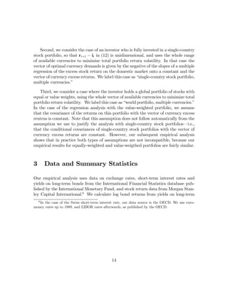 Second, we consider the case of an investor who is fully invested in a single-country
stock portfolio, so that rt+1 − it in (12) is unidimensional, and uses the whole range
of available currencies to minimize total portfolio return volatility. In that case the
vector of optimal currency demands is given by the negative of the slopes of a multiple
regression of the excess stock return on the domestic market onto a constant and the
vector of currency excess returns. We label this case as “single-country stock portfolio,
multiple currencies.”

   Third, we consider a case where the investor holds a global portfolio of stocks with
equal or value weights, using the whole vector of available currencies to minimize total
portfolio return volatility. We label this case as “world portfolio, multiple currencies.”
In the case of the regression analysis with the value-weighted portfolio, we assume
that the covariance of the returns on this portfolio with the vector of currency excess
reutrns is constant. Note that this assumption does not follow automatically from the
assumption we use to justify the analysis with single-country stock portfolios–i.e.,
that the conditional covariances of single-country stock portfolios with the vector of
currency excess returns are constant. However, our subsequent empirical analysis
shows that in practice both types of assumptions are not incompatible, because our
empirical results for equally-weighted and value-weigthed portfolios are fairly similar.



3       Data and Summary Statistics

Our empirical analysis uses data on exchange rates, short-term interest rates and
yields on long-term bonds from the International Financial Statistics database pub-
lished by the International Monetary Fund, and stock return data from Morgan Stan-
ley Capital International.6 We calculate log bond returns from yields on long-term
    6
   In the case of the Swiss short-term interest rate, our data source is the OECD. We use euro-
money rates up to 1989, and LIBOR rates afterwards, as published by the OECD.




                                              14
 