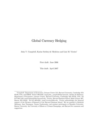 Global Currency Hedging


        John Y. Campbell, Karine Serfaty-de Medeiros and Luis M. Viceira1




                                   First draft: June 2006


                                   This draft: April 2007




  1
    Campbell: Department of Economics, Littauer Center 213, Harvard University, Cambridge MA
02138, USA, and NBER. Tel 617-496-6448, email john_campbell@harvard.edu. Serfaty-de Medeiros:
Department of Economics, Littauer Center, Harvard University, Cambridge MA 02138, USA. Tel
617-588-1449, email kdemed@fas.harvard.edu. Viceira: Harvard Business School, Baker Library 367,
Boston MA 02163. Tel 617-495-6331, email lviceira@hbs.edu. Viceira acknowledges the ﬁnancial
support of the Division of Research of the Harvard Business School. We are grateful to Roderick
Molenaar, Sam Thompson, Tuomo Vuolteenaho, and seminar participants at Brandeis University,
Boston University, the University of Illinois at Urbana-Champaign, and Harvard for comments and
suggestions.
 