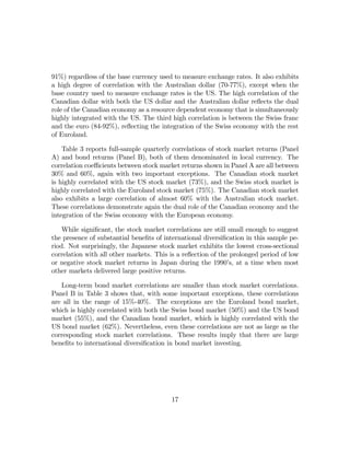 91%) regardless of the base currency used to measure exchange rates. It also exhibits
a high degree of correlation with the Australian dollar (70-77%), except when the
base country used to measure exchange rates is the US. The high correlation of the
Canadian dollar with both the US dollar and the Australian dollar reﬂects the dual
role of the Canadian economy as a resource dependent economy that is simultaneously
highly integrated with the US. The third high correlation is between the Swiss franc
and the euro (84-92%), reﬂecting the integration of the Swiss economy with the rest
of Euroland.

    Table 3 reports full-sample quarterly correlations of stock market returns (Panel
A) and bond returns (Panel B), both of them denominated in local currency. The
correlation coeﬃcients between stock market returns shown in Panel A are all between
30% and 60%, again with two important exceptions. The Canadian stock market
is highly correlated with the US stock market (73%), and the Swiss stock market is
highly correlated with the Euroland stock market (75%). The Canadian stock market
also exhibits a large correlation of almost 60% with the Australian stock market.
These correlations demonstrate again the dual role of the Canadian economy and the
integration of the Swiss economy with the European economy.

    While signiﬁcant, the stock market correlations are still small enough to suggest
the presence of substantial beneﬁts of international diversiﬁcation in this sample pe-
riod. Not surprisingly, the Japanese stock market exhibits the lowest cross-sectional
correlation with all other markets. This is a reﬂection of the prolonged period of low
or negative stock market returns in Japan during the 1990’s, at a time when most
other markets delivered large positive returns.

   Long-term bond market correlations are smaller than stock market correlations.
Panel B in Table 3 shows that, with some important exceptions, these correlations
are all in the range of 15%-40%. The exceptions are the Euroland bond market,
which is highly correlated with both the Swiss bond market (50%) and the US bond
market (55%), and the Canadian bond market, which is highly correlated with the
US bond market (62%). Nevertheless, even these correlations are not as large as the
corresponding stock market correlations. These results imply that there are large
beneﬁts to international diversiﬁcation in bond market investing.




                                         17
 