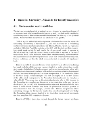 4     Optimal Currency Demands for Equity Investors

4.1    Single-country equity portfolios

We start our empirical analysis of optimal currency demand by examining the case of
an investor who is fully invested in a single-country equity portfolio and is considering
whether exposure to other currencies would help reduce the volatility of her portfolio
return. We assume that the investor has a horizon of one quarter.

    Table 4 reports optimal currency exposures for the case in which the investor is
considering one currency at time (Panel A), and that in which she is considering
multiple currencies simultaneously (Panel B). That is, Panel A reports the regression
coeﬃcient (13) while Panel B reports the vector (12) with the stock portfolio compris-
ing a single stock market. In both panels, the reference stock market is reported at
the left of each row, while the currency under consideration is reported at the top of
each column. In all tables we report Newey-West heteroskedasticity and autocorrela-
tion consistent standard errors in parentheses below each optimal currency exposure.
Starred coeﬃcients are those for which we reject the null of zero at a 5% signiﬁcance
level.

    Panel A in Table 4 considers the case of an investor who is interested in ﬁnding
how much to hedge of the currency exposure implicit in an investment in a speciﬁc
stock market, in isolation of other investments and currencies this investor might hold.
To facilitate the interpretation of this table and the remaining tables in the empirical
sections, it is useful to recapitulate the exact interpretation of the coeﬃcients shown
in this table using a speciﬁc example. The ﬁrst non-empty cell in the ﬁrst column
of the table, which corresponds to the Australian stock market and the euro, has a
value of 0.39. This means that a risk-minimizing investor who is fully invested in
the Australian stock market and has access to the Australian dollar and the euro
should short (or borrow) 0.39 Australian dollars worth of Australian bills for each
dollar of stock market exposure, and invest the proceeds of this short position in
euro-denominated bills–for example, German bills. That is, the portfolio return
minimizing strategy for this investor implies that she should optimally over-hedge
the Australian dollar exposure implicit in her Australian stock market investment,
and hold a net long 39% exposure to the euro.

    Panel A of Table 4 shows that optimal demands for foreign currency are large,


                                           18
 