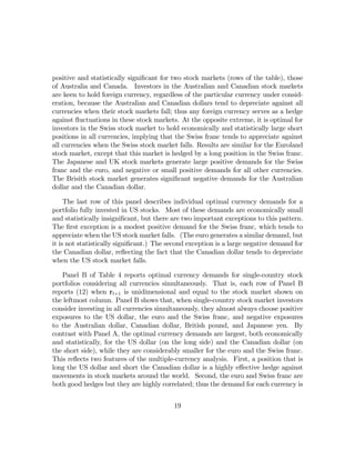 positive and statistically signiﬁcant for two stock markets (rows of the table), those
of Australia and Canada. Investors in the Australian and Canadian stock markets
are keen to hold foreign currency, regardless of the particular currency under consid-
eration, because the Australian and Canadian dollars tend to depreciate against all
currencies when their stock markets fall; thus any foreign currency serves as a hedge
against ﬂuctuations in these stock markets. At the opposite extreme, it is optimal for
investors in the Swiss stock market to hold economically and statistically large short
positions in all currencies, implying that the Swiss franc tends to appreciate against
all currencies when the Swiss stock market falls. Results are similar for the Euroland
stock market, except that this market is hedged by a long position in the Swiss franc.
The Japanese and UK stock markets generate large positive demands for the Swiss
franc and the euro, and negative or small positive demands for all other currencies.
The Brisith stock market generates signiﬁcant negative demands for the Australian
dollar and the Canadian dollar.

     The last row of this panel describes individual optimal currency demands for a
portfolio fully invested in US stocks. Most of these demands are economically small
and statistically insigniﬁcant, but there are two important exceptions to this pattern.
The ﬁrst exception is a modest positive demand for the Swiss franc, which tends to
appreciate when the US stock market falls. (The euro generates a similar demand, but
it is not statistically signiﬁcant.) The second exception is a large negative demand for
the Canadian dollar, reﬂecting the fact that the Canadian dollar tends to depreciate
when the US stock market falls.

   Panel B of Table 4 reports optimal currency demands for single-country stock
portfolios considering all currencies simultaneously. That is, each row of Panel B
reports (12) when rt+1 is unidimensional and equal to the stock market shown on
the leftmost column. Panel B shows that, when single-country stock market investors
consider investing in all currencies simultaneously, they almost always choose positive
exposures to the US dollar, the euro and the Swiss franc, and negative exposures
to the Australian dollar, Canadian dollar, British pound, and Japanese yen. By
contrast with Panel A, the optimal currency demands are largest, both economically
and statistically, for the US dollar (on the long side) and the Canadian dollar (on
the short side), while they are considerably smaller for the euro and the Swiss franc.
This reﬂects two features of the multiple-currency analysis. First, a position that is
long the US dollar and short the Canadian dollar is a highly eﬀective hedge against
movements in stock markets around the world. Second, the euro and Swiss franc are
both good hedges but they are highly correlated; thus the demand for each currency is


                                          19
 